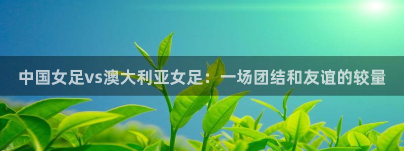 黑白体育直播免费：中国女足vs澳大利亚女足：一场团结和友谊的较量